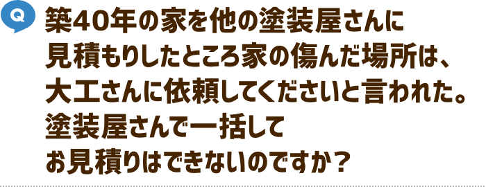 築40年の家を他の塗装屋さんに見積もりしたところ家の傷んだ場所は、大工さんに依頼してくださいと言われた。塗装屋さんで一括してお見積もりはできないのですか？