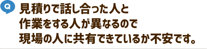 見積りで話し合った人と作業する人が異なるので現場の人に共有できているか不安です。